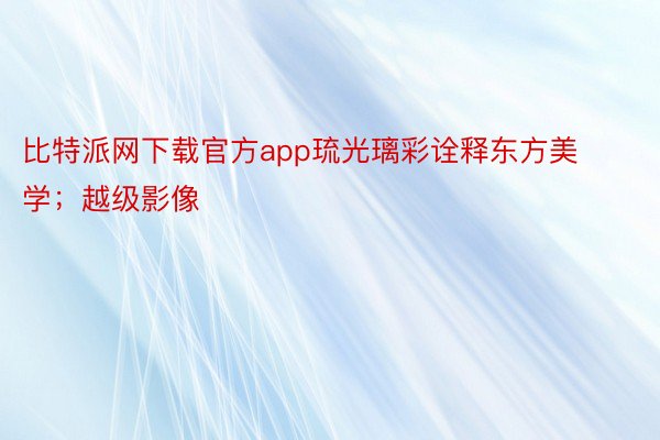 比特派网下载官方app琉光璃彩诠释东方美学；越级影像