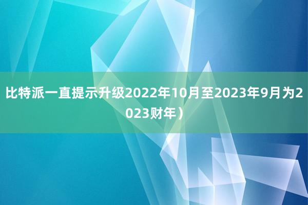 比特派一直提示升级2022年10月至2023年9月为2023财年）