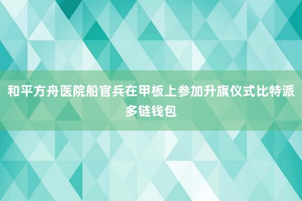 和平方舟医院船官兵在甲板上参加升旗仪式比特派多链钱包